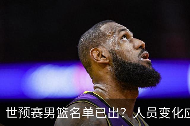 世预赛男篮名单已出？人员变化应该不大 周琦赵睿大概率回归