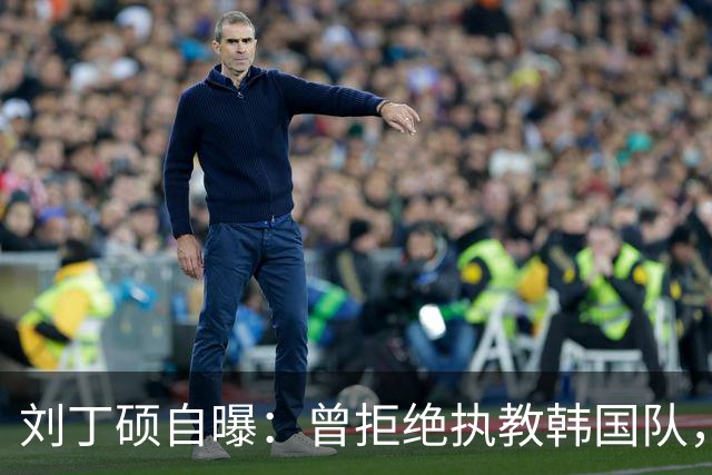 刘丁硕自曝：曾拒绝执教韩国队，就算流浪也不去，不能辜负国家队
