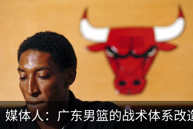 媒体人：广东男篮的战术体系改造正处于四不像的过渡阵痛期