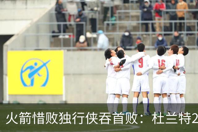 火箭惜败独行侠吞首败：杜兰特28分 欧文35+9弗拉格33+9+6