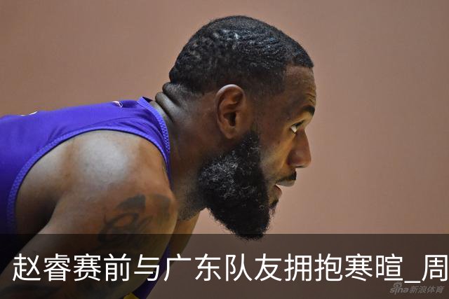 赵睿赛前与广东队友拥抱寒暄 周鹏明确表态即将退役